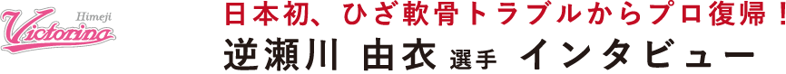 日本初、ひざ軟骨トラブルからプロ復帰!逆瀬川 由衣選手 インタビュー